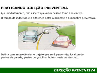 DIREÇÃO PREVENTIVA
PRATICANDO DIREÇÃO PREVENTIVA
Aja imediatamente, não espere que outra pessoa tome a iniciativa.
O tempo de indecisão é a diferença entre o acidente e a manobra preventiva.
Defina com antecedência, o trajeto que será percorrido, localizando
pontos de parada, postos de gasolina, hotéis, restaurantes, etc.
 