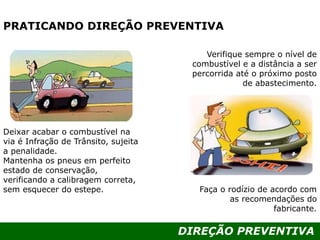 DIREÇÃO PREVENTIVA
PRATICANDO DIREÇÃO PREVENTIVA
Verifique sempre o nível de
combustível e a distância a ser
percorrida até o próximo posto
de abastecimento.
Faça o rodízio de acordo com
as recomendações do
fabricante.
Deixar acabar o combustível na
via é Infração de Trânsito, sujeita
a penalidade.
Mantenha os pneus em perfeito
estado de conservação,
verificando a calibragem correta,
sem esquecer do estepe.
 