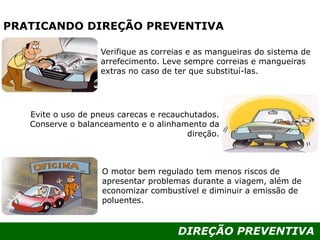DIREÇÃO PREVENTIVA
PRATICANDO DIREÇÃO PREVENTIVA
Verifique as correias e as mangueiras do sistema de
arrefecimento. Leve sempre correias e mangueiras
extras no caso de ter que substituí-las.
O motor bem regulado tem menos riscos de
apresentar problemas durante a viagem, além de
economizar combustível e diminuir a emissão de
poluentes.
Evite o uso de pneus carecas e recauchutados.
Conserve o balanceamento e o alinhamento da
direção.
 