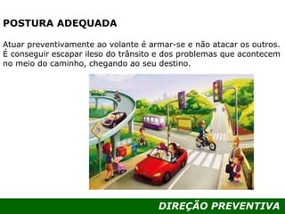 DIREÇÃO PREVENTIVA
POSTURA ADEQUADA
Atuar preventivamente ao volante é armar-se e não atacar os outros.
É conseguir escapar ileso do trânsito e dos problemas que acontecem
no meio do caminho, chegando ao seu destino.
 