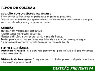 DIREÇÃO PREVENTIVA
TIPOS DE COLISÃO
COLISÃO COM O VEÍCULO DA FRENTE
É um acidente frequente e pode causar grandes prejuízos.
Ocorre normalmente, por que o veículo da frente freia bruscamente e o que
vem de trás não consegue parar a tempo.
ATENÇÃO
Trafegar em velocidade compatível.
Avaliar todas condições adversas.
Manter a distância de segurança do carro da frente.
Tentar perceber o que se passa nas laterais e além do carro que segue.
Estar prevenido contra parada bruscas do carro da frente.
TEMPO E DISTÂNCIA
Distância e reação: É a distância percorrida pelo veículo até que motorista
tome uma atitude.
Distância de frenagem: É aquela que o veículo percorre depois de acionar
o freio até a parada total.
 