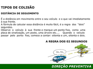 DIREÇÃO PREVENTIVA
TIPOS DE COLISÃO
DISTÂNCIA DE SEGUIMENTO
É a distância em movimento entre o seu veículo e o que vai imediatamente
à sua frente.
A fórmula de calcular essa distância é muito fácil, é a regra dos “dois”
segundos.
Observe o veículo à sua frente e marque um ponto fixo, como uma
placa de sinalização, um poste, uma árvore etc.... Quando o veículo
passar pelo ponto fixo, comece a contar: oitenta e um, oitenta e dois.
A REGRA DOS 02 SEGUNDOS
 