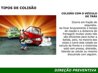 DIREÇÃO PREVENTIVA
TIPOS DE COLISÃO
COLISÃO COM O VEÍCULO
DE TRÁS
Ocorre em fração de
segundos.
Ao frear bruscamente o tempo
de reação e a distancia de
frenagem muitas vezes não
são eficientes para evitar a
batida, pois, na maioria das
vezes o carro esta colado ao
veiculo da frente e o motorista
está com pressa, distraído,
falando ao celular ou mesmo
discutindo com alguém.
 