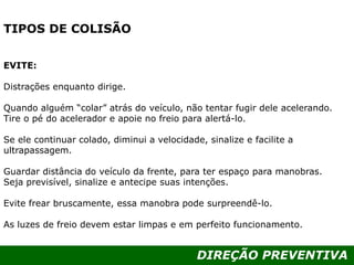 DIREÇÃO PREVENTIVA
TIPOS DE COLISÃO
EVITE:
Distrações enquanto dirige.
Quando alguém “colar” atrás do veículo, não tentar fugir dele acelerando.
Tire o pé do acelerador e apoie no freio para alertá-lo.
Se ele continuar colado, diminui a velocidade, sinalize e facilite a
ultrapassagem.
Guardar distância do veículo da frente, para ter espaço para manobras.
Seja previsível, sinalize e antecipe suas intenções.
Evite frear bruscamente, essa manobra pode surpreendê-lo.
As luzes de freio devem estar limpas e em perfeito funcionamento.
 