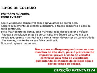 DIREÇÃO PREVENTIVA
TIPOS DE COLISÃO
COLISÕES EM CURVA
COMO EVITAR?
Adote velocidade compatível com a curva antes de entrar nela.
Acelere suavemente ao realizar a manobra, a tração compensa à ação da
força centrifuga.
Evite frear dentro da curva, essa manobra pode desequilibrar o veículo.
Reduza a velocidade antes da curva, calcule o ângulo da curva e a sua
velocidade, quanto mais fechada a curva menor deverá ser a sua velocidade.
Nas curvas, mantenha na sua faixa de direção
Nunca ultrapasse nas curvas.
Nas curvas a ultrapassagem tornar se uma
manobra de alto risco, pois, é praticamente
impossível prever a vinda de veículos
contrários pela falta de visibilidade
aumentando as chances de colisões sem o
devido tempo de reação.
 