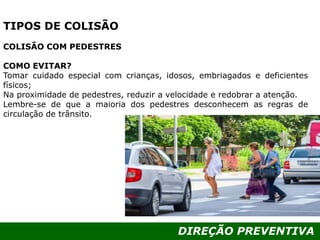 DIREÇÃO PREVENTIVA
TIPOS DE COLISÃO
COLISÃO COM PEDESTRES
COMO EVITAR?
Tomar cuidado especial com crianças, idosos, embriagados e deficientes
físicos;
Na proximidade de pedestres, reduzir a velocidade e redobrar a atenção.
Lembre-se de que a maioria dos pedestres desconhecem as regras de
circulação de trânsito.
 