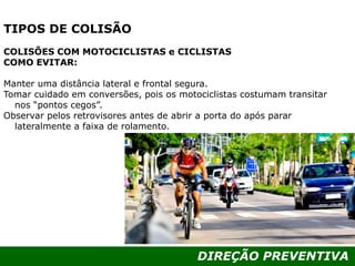 DIREÇÃO PREVENTIVA
TIPOS DE COLISÃO
COLISÕES COM MOTOCICLISTAS e CICLISTAS
COMO EVITAR:
Manter uma distância lateral e frontal segura.
Tomar cuidado em conversões, pois os motociclistas costumam transitar
nos “pontos cegos”.
Observar pelos retrovisores antes de abrir a porta do após parar
lateralmente a faixa de rolamento.
 