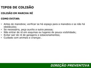 DIREÇÃO PREVENTIVA
TIPOS DE COLISÃO
COLISÃO EM MARCHA RÉ
COMO EVITAR:
• Antes de manobrar, verificar se há espaço para a manobra e se não há
obstáculos;
• Se necessário, peça auxilio a outra pessoa;
• Não entrar de ré em esquinas ou lugares de pouca visibilidade;
• Evitar sair de ré de garagens e estacionamentos;
• Cuidado com animais e crianças .
 