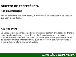 DIREÇÃO PREVENTIVA
DIREITO DE PREFERÊNCIA
NOS CRUZAMENTOS
Nos cruzamentos não sinalizados, a preferência de passagem é do veículo
que vem a sua direita.
NAS RODOVIAS
Os veículos acompanhados de batedores (escolta) têm prioridade no trânsito,
respeitando as demais regras de circulação. Ambulâncias, carros de
bombeiros e viaturas policiais, além de terem prioridade, possuem o direito
de estacionamento e trânsito livre, quando estão em serviço de urgência
e com a luz e o alarme sonoro ligados.
 