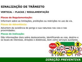 DIREÇÃO PREVENTIVA
SINALIZAÇÃO DE TRÂNSITO
VERTICAL – PLACAS / REGULAMENTAÇÃO
Placas de Regulamentação:
Informam sobre as limitações, proibições ou restrições no uso da via.
Placas de Advertência:
Advertem da existência de perigo e sua natureza nas vias e nas
proximidades.
Placas de Indicação::
Dão informações úteis sobre deslocamento, identificando as vias, destino e
os locais de interesse, direções e distâncias, bem como serviços auxiliares.
 