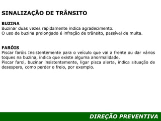 DIREÇÃO PREVENTIVA
SINALIZAÇÃO DE TRÂNSITO
BUZINA
Buzinar duas vezes rapidamente indica agradecimento.
O uso de buzina prolongado é infração de trânsito, passível de multa.
FARÓIS
Piscar faróis Insistentemente para o veículo que vai a frente ou dar vários
toques na buzina, indica que existe alguma anormalidade.
Piscar farol, buzinar insistentemente, ligar pisca alerta, indica situação de
desespero, como perder o freio, por exemplo.
 