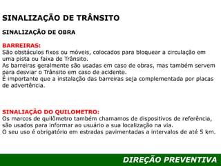 DIREÇÃO PREVENTIVA
SINALIZAÇÃO DE TRÂNSITO
SINALIZAÇÃO DE OBRA
BARREIRAS:
São obstáculos fixos ou móveis, colocados para bloquear a circulação em
uma pista ou faixa de Trânsito.
As barreiras geralmente são usadas em caso de obras, mas também servem
para desviar o Trânsito em caso de acidente.
É importante que a instalação das barreiras seja complementada por placas
de advertência.
SINALIAÇÃO DO QUILOMETRO:
Os marcos de quilômetro também chamamos de dispositivos de referência,
são usados para informar ao usuário a sua localização na via.
O seu uso é obrigatório em estradas pavimentadas a intervalos de até 5 km.
 