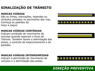 DIREÇÃO PREVENTIVA
MARCAS VIÁRIAS
São as linhas, marcações, legendas ou
símbolos pintados no pavimento das vias.
Conheça os padrões de
traço a seguir.
MARCAS VIÁRIAS CONTÍNUAS
Indicam proibição de movimento de
veículos quando separam o fluxo de
Trânsito. Também fazem a delimitação das
pistas, o controle de estacionamento e de
paradas.
MARCAS VIÁRIAS INTERROMPIDAS
indicam a permissão de movimento de
veículos e a delimitação das pistas.
SINALIZAÇÃO DE TRÂNSITO
 