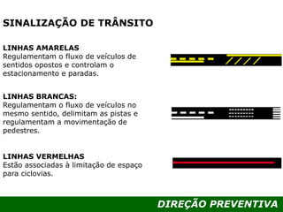 DIREÇÃO PREVENTIVA
LINHAS AMARELAS
Regulamentam o fluxo de veículos de
sentidos opostos e controlam o
estacionamento e paradas.
LINHAS BRANCAS:
Regulamentam o fluxo de veículos no
mesmo sentido, delimitam as pistas e
regulamentam a movimentação de
pedestres.
LINHAS VERMELHAS
Estão associadas à limitação de espaço
para ciclovias.
SINALIZAÇÃO DE TRÂNSITO
 