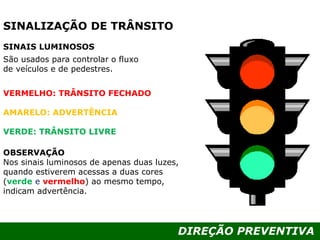 DIREÇÃO PREVENTIVA
São usados para controlar o fluxo
de veículos e de pedestres.
VERMELHO: TRÂNSITO FECHADO
AMARELO: ADVERTÊNCIA
VERDE: TRÂNSITO LIVRE
OBSERVAÇÃO
Nos sinais luminosos de apenas duas luzes,
quando estiverem acessas a duas cores
(verde e vermelho) ao mesmo tempo,
indicam advertência.
SINAIS LUMINOSOS
SINALIZAÇÃO DE TRÂNSITO
 