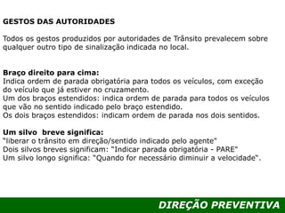 DIREÇÃO PREVENTIVA
GESTOS DAS AUTORIDADES
Todos os gestos produzidos por autoridades de Trânsito prevalecem sobre
qualquer outro tipo de sinalização indicada no local.
Braço direito para cima:
Indica ordem de parada obrigatória para todos os veículos, com exceção
do veículo que já estiver no cruzamento.
Um dos braços estendidos: indica ordem de parada para todos os veículos
que vão no sentido indicado pelo braço estendido.
Os dois braços estendidos: indicam ordem de parada nos dois sentidos.
Um silvo breve significa:
“liberar o trânsito em direção/sentido indicado pelo agente"
Dois silvos breves significam: “Indicar parada obrigatória - PARE"
Um silvo longo significa: “Quando for necessário diminuir a velocidade“.
 