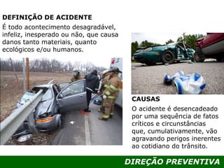 DIREÇÃO PREVENTIVA
DEFINIÇÃO DE ACIDENTE
É todo acontecimento desagradável,
infeliz, inesperado ou não, que causa
danos tanto materiais, quanto
ecológicos e/ou humanos.
CAUSAS
O acidente é desencadeado
por uma sequência de fatos
críticos e circunstâncias
que, cumulativamente, vão
agravando perigos inerentes
ao cotidiano do trânsito.
 