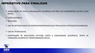  MOBILIZAÇÃO DE TODA A ORGANIZAÇÃO ACADÊMICA EM PROL DO CUMPRIMENTO DO PDI E SUAS
METAS;
 VISÃO SISTÊMICA;
 INOVAÇÃO;
 USO DE METODOLOGIAS DE ENSINO/APRENDIZAGEM QUE PRIVILEGIEM A INTERDISCIPLINARIDADE;
 USO DE TECNOLOGIAS;
 CONSTRUÇÃO DE RESULTADOS EFETIVOS JUNTO A COMUNIDADE ACADÊMICA, TANTO DE
FORMAÇÃO, QUANTO DE TRANSFORMAÇÃO SOCIAL;
IMPERATIVO PARA FINALIZAR
 