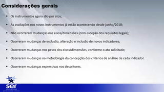  Os instrumentos agora são por atos;
 As avaliações nos novos instrumentos já estão acontecendo desde junho/2018;
 Não ocorreram mudanças nos eixos/dimensões (com exceção dos requisitos legais);
 Ocorreram mudanças de exclusão, alteração e inclusão de novos indicadores;
 Ocorreram mudanças nos pesos dos eixos/dimensões, conforme o ato solicitado;
 Ocorreram mudanças na metodologia da concepção dos critérios de análise de cada indicador.
 Ocorreram mudanças expressivas nos descritores.
Considerações gerais
 