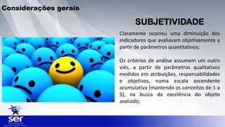 SUBJETIVIDADE
Claramente ocorreu uma diminuição dos
indicadores que avaliavam objetivamente a
partir de parâmetros quantitativos;
Os critérios de análise assumem um outro
viés, a partir de parâmetros qualitativos
medidos em atribuições, responsabilidades
e objetivos, numa escala ascendente
acumulativa (mantendo os conceitos de 1 a
5), na busca da excelência do objeto
avaliado;
Considerações gerais
 