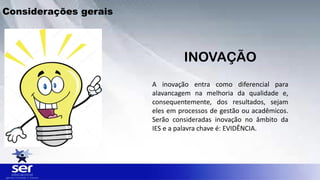 Considerações gerais
A inovação entra como diferencial para
alavancagem na melhoria da qualidade e,
consequentemente, dos resultados, sejam
eles em processos de gestão ou acadêmicos.
Serão consideradas inovação no âmbito da
IES e a palavra chave é: EVIDÊNCIA.
INOVAÇÃO
 