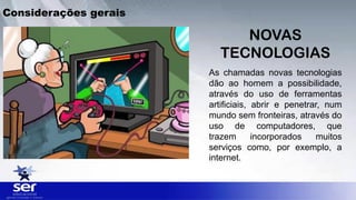 Considerações gerais
As chamadas novas tecnologias
dão ao homem a possibilidade,
através do uso de ferramentas
artificiais, abrir e penetrar, num
mundo sem fronteiras, através do
uso de computadores, que
trazem incorporados muitos
serviços como, por exemplo, a
internet.
NOVAS
TECNOLOGIAS
 