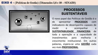 EIXO 4 - (Políticas de Gestão) (Dimensões 5,6 e 10 – SINAES)
PROCESSOS
SUSTENTÁVEIS
O novo papel das Políticas de Gestão é o
de apresentar PROCESSOS com
indicadores de desempenho capazes de
medir e acompanhar a
SUSTENTABILIDADE FINANCEIRA de
toda a operação e a capacidade de
investimentos para melhoria e
crescimento institucional. Em outras
palavras, espera-se uma GESTÃO cada
vez mais PROFISSIONAL.
 