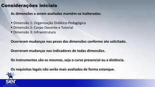 As dimensões a serem avaliadas mantém-se inalteradas:
 Dimensão 1: Organização Didático-Pedagógica
 Dimensão 2: Corpo Docente e Tutorial
 Dimensão 3: Infraestrutura
Ocorreram mudanças nos pesos das dimensões conforme ato solicitado.
Ocorreram mudanças nos indicadores de todas dimensões.
Os instrumentos são os mesmos, seja o curso presencial ou a distância.
Os requisitos legais não serão mais avaliados de forma estanque.
Considerações iniciais
 