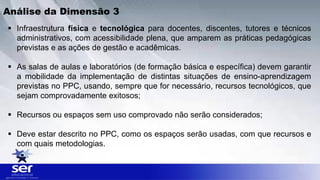  Infraestrutura física e tecnológica para docentes, discentes, tutores e técnicos
administrativos, com acessibilidade plena, que amparem as práticas pedagógicas
previstas e as ações de gestão e acadêmicas.
 As salas de aulas e laboratórios (de formação básica e específica) devem garantir
a mobilidade da implementação de distintas situações de ensino-aprendizagem
previstas no PPC, usando, sempre que for necessário, recursos tecnológicos, que
sejam comprovadamente exitosos;
 Recursos ou espaços sem uso comprovado não serão considerados;
 Deve estar descrito no PPC, como os espaços serão usadas, com que recursos e
com quais metodologias.
Análise da Dimensão 3
 
