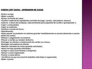 CHECK LIST CAIXA – OPERADOR DE CAIXA

•Entrar na loja;
•Bater o ponto;
•Entrar na frente de caixa;
•Conferir material de expediente (carimbo de pago, caneta, calculadora, tesoura,
caderno e bloco de anotação, clips borboleta para papeleta de cartão e grampeador );
•Ligar o computador;
•Ligar os sistemas;
•Conferir o fundo de troco;
•Atendimento;
•Após passar os produtos no sistema guardar imediatamente na sacola (deixando a sacola
dentro do caixa);
•Efetuar o pagamento via sistema;
•Passar o cartão ou receber dinheiro;
•Entregar ao cliente o comprovante do cartão ou o troco;
•Entregar mercadoria ao cliente;
•Realizar retiradas do caixa (quando solicitado);
•Apoio em loja (quando solicitado);
•Limpar o caixa (com flanela e alvejante);
•Deixar o caixa organizado;
•Fechar o caixa diário;
• Certificar-se que seu local de trabalho está limpo e organizado;
•Bater o ponto.
 