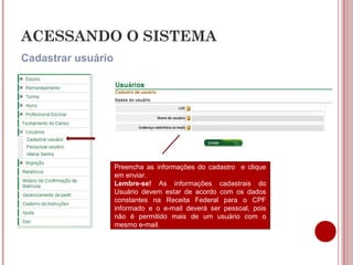 ACESSANDO O SISTEMA
Cadastrar usuário
Preencha as informações do cadastro e clique
em enviar.
Lembre-se! As informações cadastrais do
Usuário devem estar de acordo com os dados
constantes na Receita Federal para o CPF
informado e o e-mail deverá ser pessoal, pois
não é permitido mais de um usuário com o
mesmo e-mail.
 