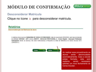 MÓDULO DE CONFIRMAÇÃO
Desconsiderar Matrícula
Clique no ícone para desconsiderar matrícula.
Ao realizar esse procedimento os
alunos serão desvinculados
automaticamente. Caso a escola
esteja fechada, esta será
reaberta, sendo necessário
solicitar um novo fechamento do
Censo Escolar.
 
