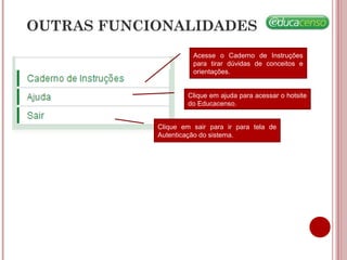 OUTRAS FUNCIONALIDADES
Acesse o Caderno de Instruções
para tirar dúvidas de conceitos e
orientações.
Clique em ajuda para acessar o hotsite
do Educacenso.
Clique em sair para ir para tela de
Autenticação do sistema.
 
