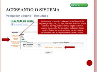 ACESSANDO O SISTEMA
Pesquisar usuário - Resultado
Os usuários que estão cadastrados no Sistema de
Segurança Inep (SSI), ou seja, que tem acesso a outros
sistemas do Inep, estarão com a opção de Editar
Usuário bloqueado. As alterações cadastrais desse
usuário devem ser encaminhadas para a pessoa
responsável pelo acompanhamento do seu estado.
 