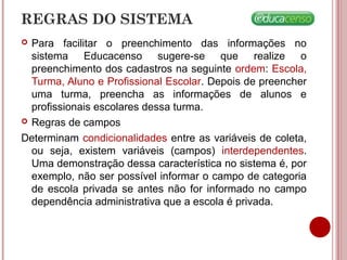 REGRAS DO SISTEMA
 Para facilitar o preenchimento das informações no
sistema Educacenso sugere-se que realize o
preenchimento dos cadastros na seguinte ordem: Escola,
Turma, Aluno e Profissional Escolar. Depois de preencher
uma turma, preencha as informações de alunos e
profissionais escolares dessa turma.
 Regras de campos
Determinam condicionalidades entre as variáveis de coleta,
ou seja, existem variáveis (campos) interdependentes.
Uma demonstração dessa característica no sistema é, por
exemplo, não ser possível informar o campo de categoria
de escola privada se antes não for informado no campo
dependência administrativa que a escola é privada.
 