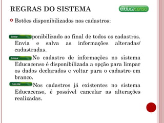  Botões disponibilizados nos cadastros:
Disponibilizado ao final de todos os cadastros.
Envia e salva as informações alteradas/
cadastradas.
No cadastro de informações no sistema
Educacenso é disponibilizada a opção para limpar
os dados declarados e voltar para o cadastro em
branco.
Nos cadastros já existentes no sistema
Educacenso, é possível cancelar as alterações
realizadas.
REGRAS DO SISTEMA
 