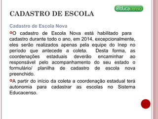 CADASTRO DE ESCOLA
Cadastro de Escola Nova
O cadastro de Escola Nova está habilitado para
cadastro durante todo o ano, em 2014, excepcionalmente,
eles serão realizados apenas pela equipe do Inep no
período que antecede a coleta. Desta forma, as
coordenações estaduais deverão encaminhar ao
responsável pelo acompanhamento do seu estado o
formulário/ planilha de cadastro de escola nova
preenchido.
A partir do início da coleta a coordenação estadual terá
autonomia para cadastrar as escolas no Sistema
Educacenso.
 