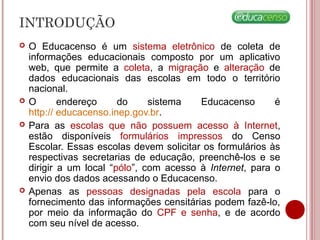 INTRODUÇÃO
 O Educacenso é um sistema eletrônico de coleta de
informações educacionais composto por um aplicativo
web, que permite a coleta, a migração e alteração de
dados educacionais das escolas em todo o território
nacional.
 O endereço do sistema Educacenso é
http:// educacenso.inep.gov.br.
 Para as escolas que não possuem acesso à Internet,
estão disponíveis formulários impressos do Censo
Escolar. Essas escolas devem solicitar os formulários às
respectivas secretarias de educação, preenchê-los e se
dirigir a um local “pólo”, com acesso à Internet, para o
envio dos dados acessando o Educacenso.
 Apenas as pessoas designadas pela escola para o
fornecimento das informações censitárias podem fazê-lo,
por meio da informação do CPF e senha, e de acordo
com seu nível de acesso.
 
