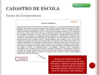Termo de Compromisso
CADASTRO DE ESCOLA
O termo de compromisso será
apresentado ao entrar na escola para
preencher os dados do gestor escolar e
ao solicitar o fechamento do Censo. É
necessário realizar a leitura do termo e
clicar no “De acordo” para continuar.
 