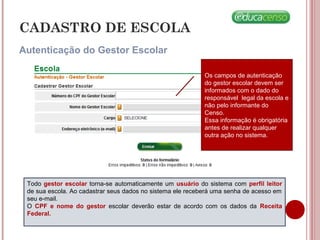 Autenticação do Gestor Escolar
CADASTRO DE ESCOLA
Os campos de autenticação
do gestor escolar devem ser
informados com o dado do
responsável legal da escola e
não pelo informante do
Censo.
Essa informação é obrigatória
antes de realizar qualquer
outra ação no sistema.
Todo gestor escolar torna-se automaticamente um usuário do sistema com perfil leitor
de sua escola. Ao cadastrar seus dados no sistema ele receberá uma senha de acesso em
seu e-mail.
O CPF e nome do gestor escolar deverão estar de acordo com os dados da Receita
Federal.
 