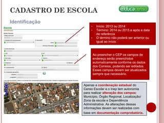 Identificação
CADASTRO DE ESCOLA
- Início: 2013 ou 2014
- Término: 2014 ou 2015 e após a data
de referência
- O término não poderá ser anterior ou
igual ao início.
Ao preencher o CEP os campos de
endereço serão preenchidos
automaticamente conforme os dados
dos Correios, podendo ser editados.
Esses campos devem ser atualizados
sempre que necessário.
Apenas a coordenação estadual do
Censo Escolar e o Inep tem autonomia
para realizar alteração dos campos:
Município, Órgão Regional, Localização/
Zona da escola e Dependência
Administrativa. As alterações dessas
informações devem ser realizadas com
base em documentação comprobatória.
 