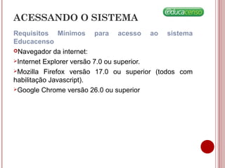 ACESSANDO O SISTEMA
Requisitos Mínimos para acesso ao sistema
Educacenso
Navegador da internet:
Internet Explorer versão 7.0 ou superior.
Mozilla Firefox versão 17.0 ou superior (todos com
habilitação Javascript).
Google Chrome versão 26.0 ou superior
 