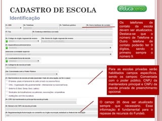 CADASTRO DE ESCOLA
Os telefones de
contato da escola
devem ser atualizados.
Destaca-se que o
número de Telefone e
Outro telefone de
contato poderão ter 9
dígitos, sendo o
primeiro sempre o
número 9.
Para as escolas privadas serão
habilitados campos específicos,
sendo os campos: Conveniada
com o poder público, CNPJ da
mantenedora principal e CNPJ da
escola privada de preenchimento
opcional.
O campo 26 deve ser atualizado
sempre que necessário. Essa
informação é fundamental para o
repasse de recursos do Fundeb.
Identificação
 