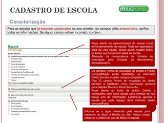 CADASTRO DE ESCOLA
Caracterização
Para as escolas que já estavam cadastradas no ano anterior, os campos virão preenchidos, confira
todas as informações. Se algum campo estiver incorreto, corrija-o.
Os campos Forma de ocupação do prédio e Prédio
Compartilhado serão habilitados se informado
Prédio Escolar e serão campos obrigatórios.
Obs: O campo Forma de ocupação do prédio
também é habilitado como informação opcional
para Galpão/ Rancho/ Paiol/ Barracão.
Fique atento ao aviso de prédio Cedido e
compartilha com outra escola para verificar se não
houve erro de informação. Lembre-se apenas a
escola que cede espaço deve informar prédio
compartilhado.
Informe se a água oferecida pela escola para
consumo do aluno é filtrada ou não. Nesse campo
utiliza-se o critério do uso de filtros na escola.
Fique atento ao preenchimento do campo Local
de funcionamento da escola. Pode ser assinalado
mais de uma opção, sendo assim declare todos
os locais que funcionem salas da escola.
Alteração da nomenclatura de Unidade de
Internação para Unidade de Atendimento
Socioeducativo.
 