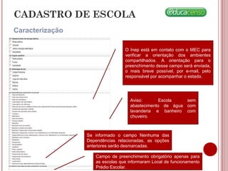 CADASTRO DE ESCOLA
Caracterização
O Inep está em contato com o MEC para
verificar a orientação dos ambientes
compartilhados. A orientação para o
preenchimento desse campo será enviada,
o mais breve possível, por e-mail, pelo
responsável por acompanhar o estado.
Aviso: Escola sem
abastecimento de água com
lavanderia e banheiro com
chuveiro.
Se informado o campo Nenhuma das
Dependências relacionadas, as opções
anteriores serão desmarcadas.
Campo de preenchimento obrigatório apenas para
as escolas que informaram Local de funcionamento
Prédio Escolar.
 
