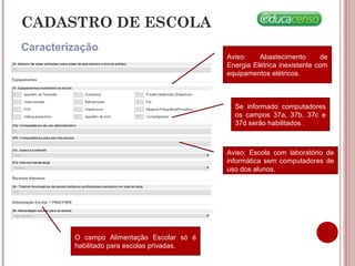 CADASTRO DE ESCOLA
Caracterização
Se informado computadores
os campos 37a, 37b, 37c e
37d serão habilitados .
Aviso: Abastecimento de
Energia Elétrica inexistente com
equipamentos elétricos.
Aviso: Escola com laboratório de
informática sem computadores de
uso dos alunos.
O campo Alimentação Escolar só é
habilitado para escolas privadas.
 