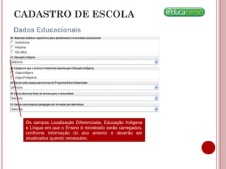 CADASTRO DE ESCOLA
Dados Educacionais
Os campos Localização Diferenciada, Educação Indigena
e Língua em que o Ensino é ministrado serão carregados,
conforme informação do ano anterior e deverão ser
atualizados quando necessário.
 