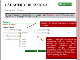 CADASTRO DE ESCOLA
Bloquear Acesso
O bloqueio de acesso é disponibilizado apenas para o perfil estadual e permite bloquear o acesso
das escolas às informações do Censo Escolar.
Pesquise as escolas que terão o cadastro
bloqueado.
Informe a mensagem que deverá ser
apresentada para os usuários das
escolas ao acessar o Sistema
Educacenso. Solicitamos que as
mensagens tenham informações
importantes, como: Período em que as
escolas ficaram bloqueadas, motivo do
bloqueio, e telefone de contato, caso o
usuário tenha alguma dúvida.
 