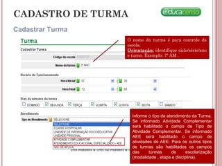 CADASTRO DE TURMA
Cadastrar Turma
O nome da turma é para controle da
escola.
Orientação: identifique ciclo/série/ano
e turno. Exemplo: 7º AM .
Informe o tipo de atendimento da Turma.
Se informado Atividade Complementar
será habilitado o campo de Tipo de
Atividade Complementar. Se informado
AEE será habilitado o campo de
atividades do AEE. Para os outros tipos
de turmas são habilitados os campos
das turmas de escolarização
(modalidade , etapa e disciplina).
 