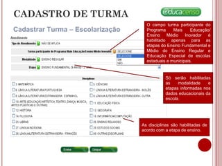 CADASTRO DE TURMA
Cadastrar Turma – Escolarização
Só serão habilitadas
as modalidade e
etapas informadas nos
dados educacionais da
escola.
O campo turma participante do
Programa Mais Educação/
Ensino Médio Inovador é
habilitado apenas para as
etapas do Ensino Fundamental e
Médio do Ensino Regular e
Educação Especial de escolas
estaduais e municipais.
As disciplinas são habilitadas de
acordo com a etapa de ensino.
 